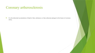 Coronary artherosclerosis
 It is the abnormal accumulation of lipid or fatty substances or fatty atheroma (plaque) in the lumen of coronary
artery.
 