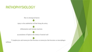 PATHOPHYSIOLOGY
Due to etiological factors
injury to the endothelial cell that lining the artery
inflammation and immune reactions
accumulation of lipids in the intima of arterial wall
T lymphocytes and monocytes that becomes as monocytes that becomes as macrophages
infiltrate
 