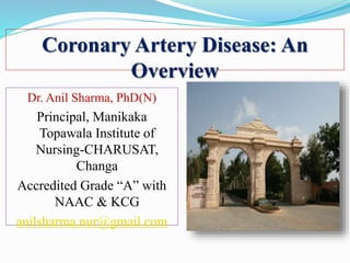 Coronary Artery Disease: An
Overview
Dr. Anil Sharma, PhD(N)
Principal, Manikaka
Topawala Institute of
Nursing-CHARUSAT,
Changa
Accredited Grade “A” with
NAAC & KCG
anilsharma.nur@gmail.com
 