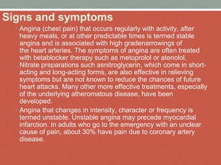 Signs and symptoms
• Angina (chest pain) that occurs regularly with activity, after 
heavy meals, or at other predictable times is termed stable 
angina and is associated with high gradenarrowings of 
the heart arteries. The symptoms of angina are often treated 
with betablocker therapy such as metoprolol or atenolol. 
Nitrate preparations such asnitroglycerin, which come in short-
acting and long-acting forms, are also effective in relieving 
symptoms but are not known to reduce the chances of future 
heart attacks. Many other more effective treatments, especially 
of the underlying atheromatous disease, have been 
developed.
• Angina that changes in intensity, character or frequency is 
termed unstable. Unstable angina may precede myocardial 
infarction. In adults who go to the emergency with an unclear 
cause of pain, about 30% have pain due to coronary artery 
disease.
 