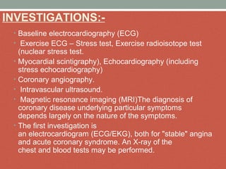 INVESTIGATIONS:-
• Baseline electrocardiography (ECG)
•  Exercise ECG – Stress test, Exercise radioisotope test 
(nuclear stress test.
• Myocardial scintigraphy), Echocardiography (including 
stress echocardiography)
• Coronary angiography.
•  Intravascular ultrasound.
•  Magnetic resonance imaging (MRI)The diagnosis of 
coronary disease underlying particular symptoms 
depends largely on the nature of the symptoms.
• The first investigation is 
an electrocardiogram (ECG/EKG), both for "stable" angina 
and acute coronary syndrome. An X-ray of the 
chest and blood tests may be performed.
 