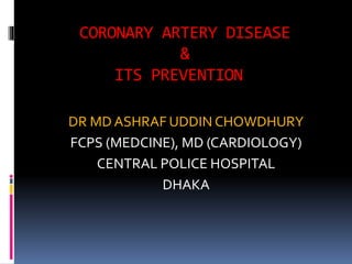 CORONARY ARTERY DISEASE
&
ITS PREVENTION
DR MD ASHRAF UDDIN CHOWDHURY
FCPS (MEDCINE), MD (CARDIOLOGY)
CENTRAL POLICE HOSPITAL
DHAKA
 