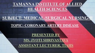 TAMANNA INSTITUTE OF ALLIED
HEALTH SCIENCES
PRESENTED BY
MS. JYOTI SHRIVASTAVA
ASSISTANT LECTURER, TIAHS
SUBJECT: MEDICAL-SURGICAL NURSING-II
TOPIC: CORONARY ARTERY DISEASE
 