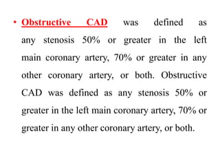 • Obstructive CAD was defined as
any stenosis 50% or greater in the left
main coronary artery, 70% or greater in any
other coronary artery, or both. Obstructive
CAD was defined as any stenosis 50% or
greater in the left main coronary artery, 70% or
greater in any other coronary artery, or both.
 