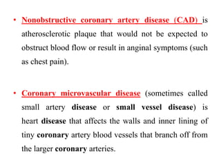 • Nonobstructive coronary artery disease (CAD) is
atherosclerotic plaque that would not be expected to
obstruct blood flow or result in anginal symptoms (such
as chest pain).
• Coronary microvascular disease (sometimes called
small artery disease or small vessel disease) is
heart disease that affects the walls and inner lining of
tiny coronary artery blood vessels that branch off from
the larger coronary arteries.
 