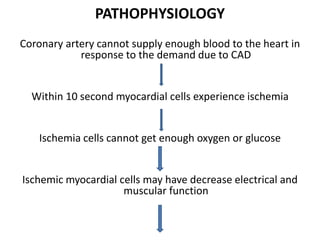 PATHOPHYSIOLOGY
Coronary artery cannot supply enough blood to the heart in
response to the demand due to CAD
Within 10 second myocardial cells experience ischemia
Ischemia cells cannot get enough oxygen or glucose
Ischemic myocardial cells may have decrease electrical and
muscular function
 