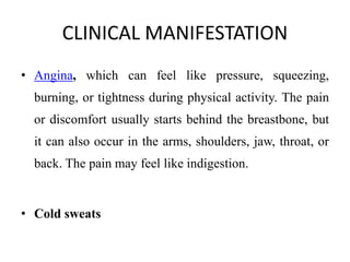 CLINICAL MANIFESTATION
• Angina, which can feel like pressure, squeezing,
burning, or tightness during physical activity. The pain
or discomfort usually starts behind the breastbone, but
it can also occur in the arms, shoulders, jaw, throat, or
back. The pain may feel like indigestion.
• Cold sweats
 