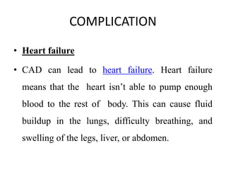 COMPLICATION
• Heart failure
• CAD can lead to heart failure. Heart failure
means that the heart isn’t able to pump enough
blood to the rest of body. This can cause fluid
buildup in the lungs, difficulty breathing, and
swelling of the legs, liver, or abdomen.
 