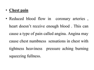 • Chest pain
• Reduced blood flow in coronary arteries ,
heart doesn’t receive enough blood . This can
cause a type of pain called angina. Angina may
cause chest numbness sensations in chest with
tightness heaviness pressure aching burning
squeezing fullness.
 