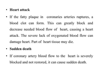 • Heart attack
• If the fatty plaque in coronaries arteries ruptures, a
blood clot can form. This can greatly block and
decrease needed blood flow of heart, causing a heart
attack. The severe lack of oxygenated blood flow can
damage heart. Part of heart tissue may die.
• Sudden death
• If coronary artery blood flow to the heart is severely
blocked and not restored, it can cause sudden death.
 