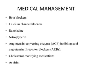 MEDICAL MANAGEMENT
• Beta blockers
• Calcium channel blockers
• Ranolazine
• Nitroglycerin
• Angiotensin-converting enzyme (ACE) inhibitors and
angiotensin II receptor blockers (ARBs).
• Cholesterol-modifying medications.
• Aspirin.
 