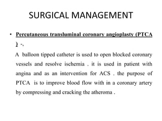 SURGICAL MANAGEMENT
• Percutaneous transluminal coronary angioplasty (PTCA
) -,
A balloon tipped catheter is used to open blocked coronary
vessels and resolve ischemia . it is used in patient with
angina and as an intervention for ACS . the purpose of
PTCA is to improve blood flow with in a coronary artery
by compressing and cracking the atheroma .
 
