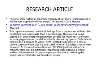 RESEARCH ARTICLE
• Personal Observation of Thiamine Therapy of Coronary Heart Diseases-A
Preliminary Approach of Physiologic Therapy with Case Reports
• Benjamin Yuehtung Lee1,3*, Julia H Bai2, Li Zhengya3 and Wang Yanrong3
• Abstract
• This report was based on clinical findings from a population with terrible
hard labor and inadequate food 6 decades ago. Thiamin was found
essential in body energy regeneration, curable for many heart disorders
including hypertension, and dramatically eliminating lipoma. Only thiamin
300 mg plus 1 ampule of VB Co. were injected twice daily in a case of
severe coronary heart disease and cured. Another 32 patients were then
followed. As the result of continuous 180-300 injections within 3-5
months, there was an initial non-responding stage about 3-8 weeks
without improvement of cardiac signs possibly due to reducing the
lipid/cholesterol blockers or blood cell debris.
 
