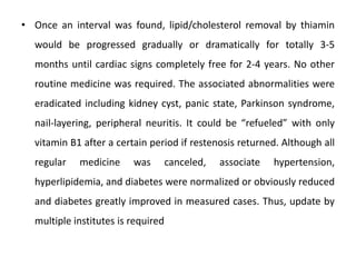 • Once an interval was found, lipid/cholesterol removal by thiamin
would be progressed gradually or dramatically for totally 3-5
months until cardiac signs completely free for 2-4 years. No other
routine medicine was required. The associated abnormalities were
eradicated including kidney cyst, panic state, Parkinson syndrome,
nail-layering, peripheral neuritis. It could be “refueled” with only
vitamin B1 after a certain period if restenosis returned. Although all
regular medicine was canceled, associate hypertension,
hyperlipidemia, and diabetes were normalized or obviously reduced
and diabetes greatly improved in measured cases. Thus, update by
multiple institutes is required
 