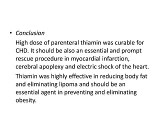 • Conclusion
High dose of parenteral thiamin was curable for
CHD. It should be also an essential and prompt
rescue procedure in myocardial infarction,
cerebral apoplexy and electric shock of the heart.
Thiamin was highly effective in reducing body fat
and eliminating lipoma and should be an
essential agent in preventing and eliminating
obesity.
 