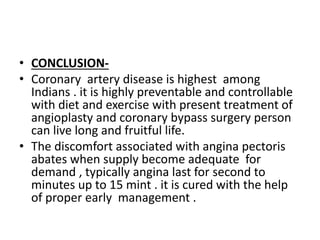 • CONCLUSION-
• Coronary artery disease is highest among
Indians . it is highly preventable and controllable
with diet and exercise with present treatment of
angioplasty and coronary bypass surgery person
can live long and fruitful life.
• The discomfort associated with angina pectoris
abates when supply become adequate for
demand , typically angina last for second to
minutes up to 15 mint . it is cured with the help
of proper early management .
 