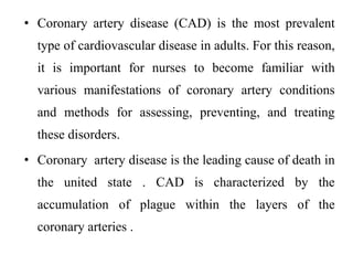 • Coronary artery disease (CAD) is the most prevalent
type of cardiovascular disease in adults. For this reason,
it is important for nurses to become familiar with
various manifestations of coronary artery conditions
and methods for assessing, preventing, and treating
these disorders.
• Coronary artery disease is the leading cause of death in
the united state . CAD is characterized by the
accumulation of plague within the layers of the
coronary arteries .
 