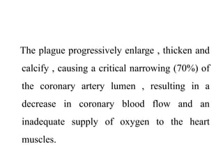 The plague progressively enlarge , thicken and
calcify , causing a critical narrowing (70%) of
the coronary artery lumen , resulting in a
decrease in coronary blood flow and an
inadequate supply of oxygen to the heart
muscles.
 