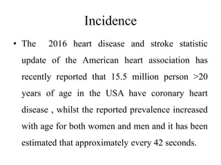 Incidence
• The 2016 heart disease and stroke statistic
update of the American heart association has
recently reported that 15.5 million person >20
years of age in the USA have coronary heart
disease , whilst the reported prevalence increased
with age for both women and men and it has been
estimated that approximately every 42 seconds.
 