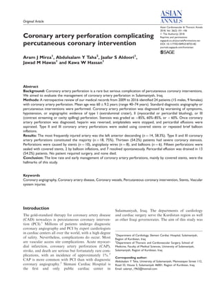 Original Article
Coronary artery perforation complicating
percutaneous coronary intervention
Aram J Mirza1
, Abdulsalam Y Taha2
, Jaafar S Aldoori1
,
Jawad M Hawas1
and Kawa W Hassan1
Abstract
Background: Coronary artery perforation is a rare but serious complication of percutaneous coronary interventions.
We aimed to evaluate the management of coronary artery perforation in Sulaimaniyah, Iraq.
Methods: A retrospective review of our medical records from 2009 to 2016 identified 24 patients (15 males, 9 females)
with coronary artery perforation. Mean age was 60 Æ 9.2 years (range 40–74 years). Standard diagnostic angiography or
percutaneous interventions were performed. Coronary artery perforation was diagnosed by worsening of symptoms,
hypotension, or angiographic evidence of type I (extraluminal crater), II (myocardial or pericardial blushing), or III
(contrast streaming or cavity spilling) perforation. Stenosis was graded as >85%, 60%–85%, or < 60%. Once coronary
artery perforation was diagnosed, heparin was reversed, antiplatelets were stopped, and pericardial effusions were
aspirated. Type II and III coronary artery perforations were sealed using covered stents or repeated brief balloon
inflations.
Results: The most frequently injured artery was the left anterior descending (n ¼ 14, 58.3%). Type II and III coronary
artery perforations constituted the majority (n ¼ 18, 75%). Thirteen (54.2%) patients had severe coronary stenosis.
Perforations were caused by stents (n ¼ 10), angioplasty wires (n ¼ 8), and balloons (n ¼ 6). Fifteen perforations were
sealed with covered stents, 2 by balloon inflations, and 7 resolved spontaneously. Pericardial effusion was drained in 13
(54.2%) patients. No patient required surgery, and none died.
Conclusion: The low rate and early management of coronary artery perforations, mainly by covered stents, were the
hallmarks of this study.
Keywords
Coronary angiography, Coronary artery disease, Coronary vessels, Percutaneous coronary intervention, Stents, Vascular
system injuries
Introduction
The gold-standard therapy for coronary artery disease
(CAD) nowadays is percutaneous coronary interven-
tion (PCI).1
Millions of patients undergo diagnostic
coronary angiography and PCI by expert cardiologists
in cardiac centers all over the world, with a high degree
of safety. Nevertheless, complications do occur. Most
are vascular access site complications. Acute myocar-
dial infarction, coronary artery perforation (CAP),
stroke, and death are serious but fortunately rare com-
plications, with an incidence of approximately 1%.2
CAP is more common with PCI than with diagnostic
coronary angiography.2
Slemani Cardiac Hospital is
the ﬁrst and only public cardiac center in
Sulaimaniyah, Iraq. The departments of cardiology
and cardiac surgery serve the Kurdistan region as well
as other Iraqi governorates. The aim of this study was
Asian Cardiovascular & Thoracic Annals
2018, Vol. 26(2) 101–106
ß The Author(s) 2018
Reprints and permissions:
sagepub.co.uk/journalsPermissions.nav
DOI: 10.1177/0218492318755182
journals.sagepub.com/home/aan
1
Department of Cardiology, Slemani Cardiac Hospital, Sulaimaniyah,
Region of Kurdistan, Iraq
2
Department of Thoracic and Cardiovascular Surgery, School of
Medicine, Faculty of Medical Sciences, University of Sulaimaniyah,
Sulaimaniyah, Region of Kurdistan, Iraq
Corresponding author:
Abdulsalam Y Taha, University of Sulaimaniyah, Mamostayan Street 112,
Road 33, House 5, Sulaimaniyah 46001, Region of Kurdistan, Iraq.
Email: salamyt_1963@hotmail.com
 