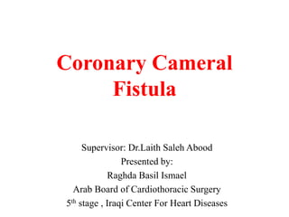 Coronary Cameral
Fistula
Supervisor: Dr.Laith Saleh Abood
Presented by:
Raghda Basil Ismael
Arab Board of Cardiothoracic Surgery
5th stage , Iraqi Center For Heart Diseases
 