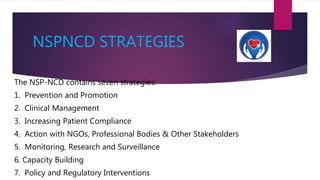 NSPNCD STRATEGIES
The NSP-NCD contains seven strategies:
1. Prevention and Promotion
2. Clinical Management
3. Increasing Patient Compliance
4. Action with NGOs, Professional Bodies & Other Stakeholders
5. Monitoring, Research and Surveillance
6. Capacity Building
7. Policy and Regulatory Interventions
 