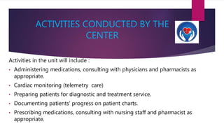 ACTIVITIES CONDUCTED BY THE
CENTER
Activities in the unit will include :
• Administering medications, consulting with physicians and pharmacists as
appropriate.
• Cardiac monitoring (telemetry care)
• Preparing patients for diagnostic and treatment service.
• Documenting patients’ progress on patient charts.
• Prescribing medications, consulting with nursing staff and pharmacist as
appropriate.
 