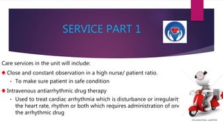SERVICE PART 1
Care services in the unit will include:
♠ Close and constant observation in a high nurse/ patient ratio.
• To make sure patient in safe condition
♠ Intravenous antiarrhythmic drug therapy
• Used to treat cardiac arrhythmia which is disturbance or irregularity in
the heart rate, rhythm or both which requires administration of one of
the arrhythmic drug
 