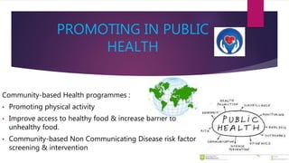 PROMOTING IN PUBLIC
HEALTH
Community-based Health programmes :
• Promoting physical activity
• Improve access to healthy food & increase barrier to
unhealthy food.
• Community-based Non Communicating Disease risk factor
screening & intervention
 