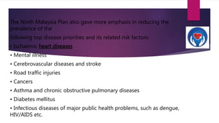 The Ninth Malaysia Plan also gave more emphasis in reducing the
prevalence of the
following top disease priorities and its related risk factors:
• Ischaemic heart diseases
• Mental illness
• Cerebrovascular diseases and stroke
• Road traffic injuries
• Cancers
• Asthma and chronic obstructive pulmonary diseases
• Diabetes mellitus
• Infectious diseases of major public health problems, such as dengue,
HIV/AIDS etc.
 