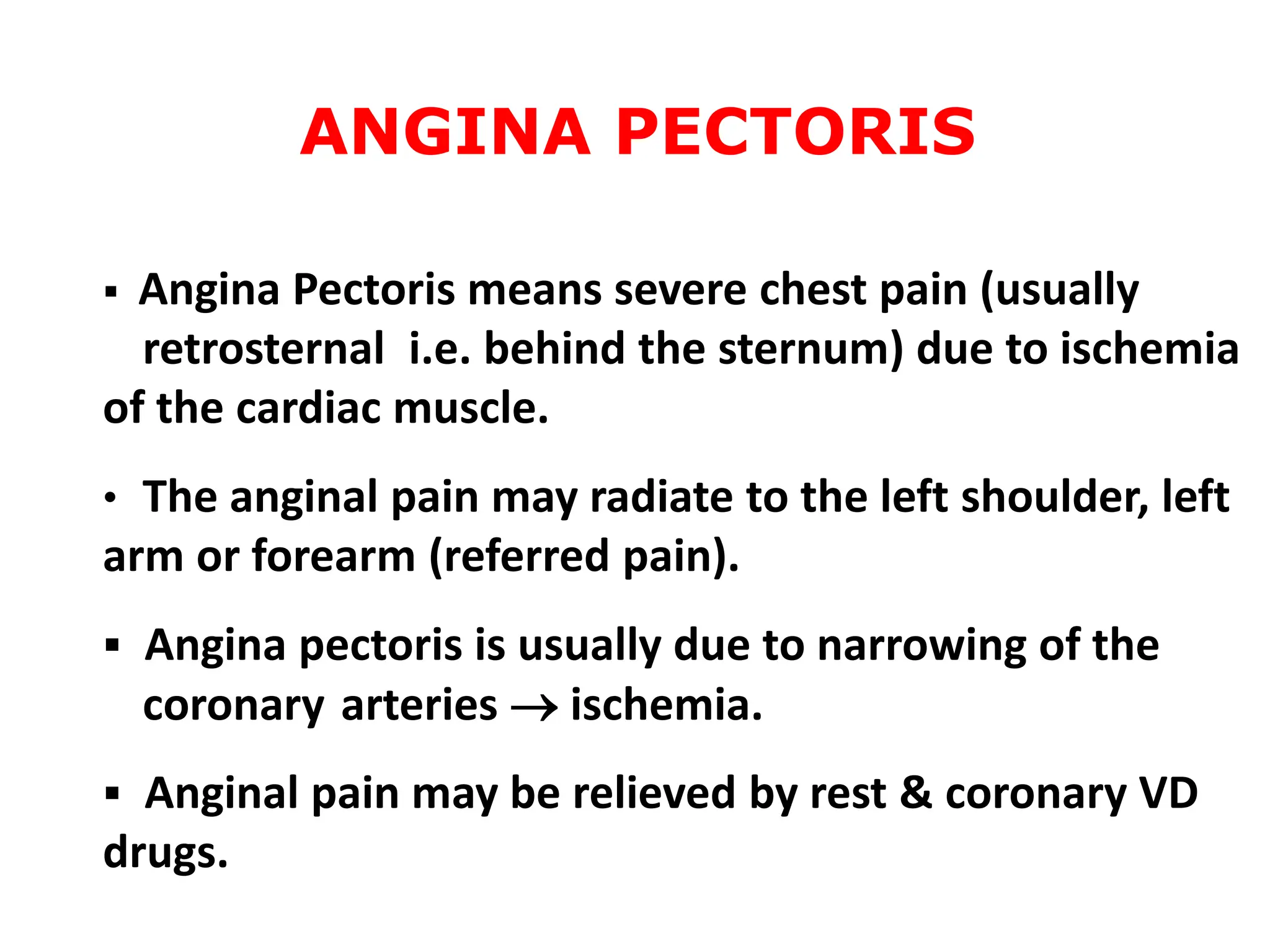  Angina Pectoris means severe chest pain (usually
retrosternal i.e. behind the sternum) due to ischemia
of the cardiac muscle.
• The anginal pain may radiate to the left shoulder, left
arm or forearm (referred pain).
 Angina pectoris is usually due to narrowing of the
coronary arteries  ischemia.
 Anginal pain may be relieved by rest & coronary VD
drugs.
ANGINA PECTORIS
 