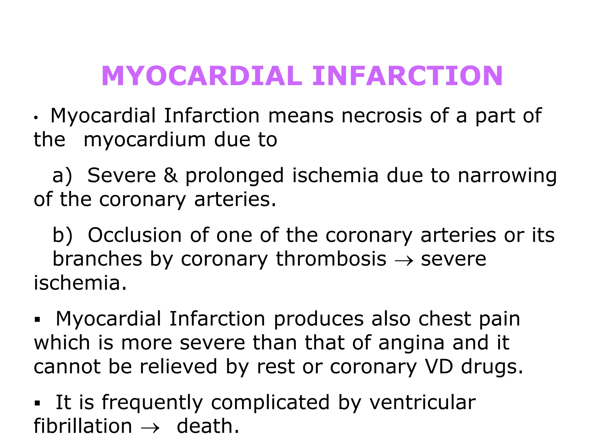 MYOCARDIAL INFARCTION
• Myocardial Infarction means necrosis of a part of
the myocardium due to
a) Severe & prolonged ischemia due to narrowing
of the coronary arteries.
b) Occlusion of one of the coronary arteries or its
branches by coronary thrombosis  severe
ischemia.
 Myocardial Infarction produces also chest pain
which is more severe than that of angina and it
cannot be relieved by rest or coronary VD drugs.
 It is frequently complicated by ventricular
fibrillation  death.
 
