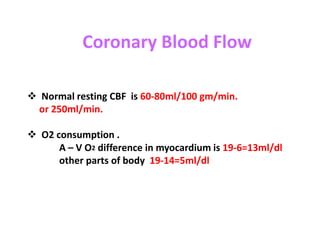 Coronary Blood Flow
 Normal resting CBF is 60-80ml/100 gm/min.
or 250ml/min.
 O2 consumption .
A – V O2 difference in myocardium is 19-6=13ml/dl
other parts of body 19-14=5ml/dl
 