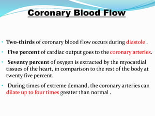 Coronary Blood Flow
• Two-thirds of coronary blood flow occurs during diastole .
• Five percent of cardiac output goes to the coronary arteries.
• Seventy percent of oxygen is extracted by the myocardial
tissues of the heart, in comparison to the rest of the body at
twenty five percent.
• During times of extreme demand, the coronary arteries can
dilate up to four times greater than normal .
 