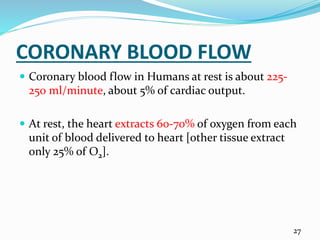 CORONARY BLOOD FLOW
 Coronary blood flow in Humans at rest is about 225-
250 ml/minute, about 5% of cardiac output.
 At rest, the heart extracts 60-70% of oxygen from each
unit of blood delivered to heart [other tissue extract
only 25% of O2].
27
 