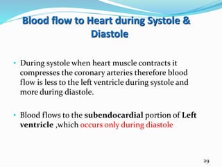 Blood flow to Heart during Systole &
Diastole
• During systole when heart muscle contracts it
compresses the coronary arteries therefore blood
flow is less to the left ventricle during systole and
more during diastole.
• Blood flows to the subendocardial portion of Left
ventricle ,which occurs only during diastole
29
 
