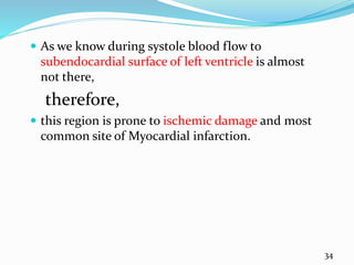  As we know during systole blood flow to
subendocardial surface of left ventricle is almost
not there,
therefore,
 this region is prone to ischemic damage and most
common site of Myocardial infarction.
34
 