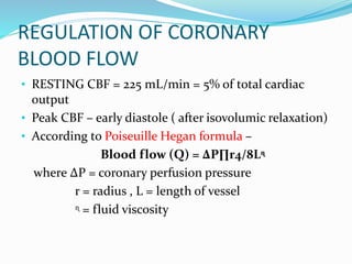 REGULATION OF CORONARY
BLOOD FLOW
• RESTING CBF = 225 mL/min = 5% of total cardiac
output
• Peak CBF – early diastole ( after isovolumic relaxation)
• According to Poiseuille Hegan formula –
Blood flow (Q) = ∆P∏r4/8Lᶯ
where ∆P = coronary perfusion pressure
r = radius , L = length of vessel
ᶯ = fluid viscosity
 
