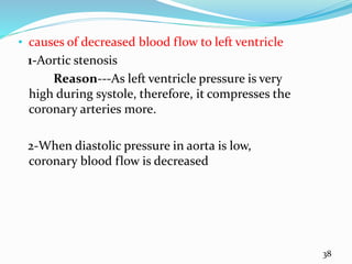 • causes of decreased blood flow to left ventricle
1-Aortic stenosis
Reason---As left ventricle pressure is very
high during systole, therefore, it compresses the
coronary arteries more.
2-When diastolic pressure in aorta is low,
coronary blood flow is decreased
38
 