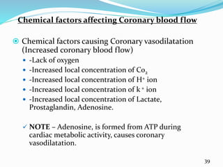 Chemical factors affecting Coronary blood flow
 Chemical factors causing Coronary vasodilatation
(Increased coronary blood flow)
 -Lack of oxygen
 -Increased local concentration of Co2
 -Increased local concentration of H+ ion
 -Increased local concentration of k + ion
 -Increased local concentration of Lactate,
Prostaglandin, Adenosine.
 NOTE – Adenosine, is formed from ATP during
cardiac metabolic activity, causes coronary
vasodilatation.
39
 