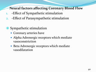 Neural factors affecting Coronary Blood Flow
1. -Effect of Sympathetic stimulation
2. -Effect of Parasympathetic stimulation
 Sympathetic stimulation
 Coronary arteries have
 Alpha Adrenergic receptors which mediate
vasoconstriction
 Beta Adrenergic receptors which mediate
vasodilatation
40
 