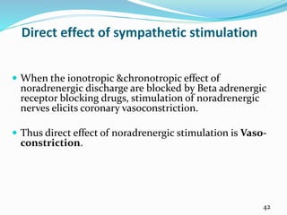 Direct effect of sympathetic stimulation
 When the ionotropic &chronotropic effect of
noradrenergic discharge are blocked by Beta adrenergic
receptor blocking drugs, stimulation of noradrenergic
nerves elicits coronary vasoconstriction.
 Thus direct effect of noradrenergic stimulation is Vaso-
constriction.
42
 