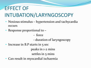 EFFECT OF
INTUBATION/LARYNGOSCOPY
• Noxious stimulus – hypertension and tachycardia
occurs
• Response proportional to –
- force
- duration of laryngoscopy
• Increase in B.P starts in 5 sec
peaks in 1-2 mins
settles in 5 mins
• Can result in myocardial ischaemia
 