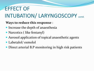 EFFECT OF
INTUBATION/ LARYNGOSCOPY contd.
Ways to reduce this response :
 Increase the depth of anaesthesia
 Narcotics ( like fentanyl)
 Aerosol application of topical anaesthetic agents
 Labetalol/ esmolol
 Direct arterial B.P monitoring in high risk patients
 