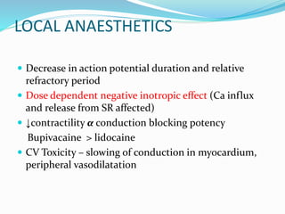 LOCAL ANAESTHETICS
 Decrease in action potential duration and relative
refractory period
 Dose dependent negative inotropic effect (Ca influx
and release from SR affected)
 ↓contractility α conduction blocking potency
Bupivacaine > lidocaine
 CV Toxicity – slowing of conduction in myocardium,
peripheral vasodilatation
 