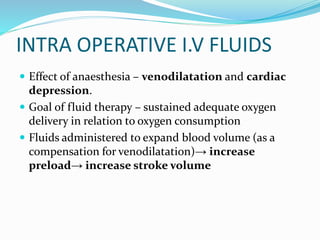 INTRA OPERATIVE I.V FLUIDS
 Effect of anaesthesia – venodilatation and cardiac
depression.
 Goal of fluid therapy – sustained adequate oxygen
delivery in relation to oxygen consumption
 Fluids administered to expand blood volume (as a
compensation for venodilatation)→ increase
preload→ increase stroke volume
 