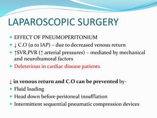 LAPAROSCOPIC SURGERY
 EFFECT OF PNEUMOPERITONIUM
 ↓ C.O (α to IAP) – due to decreased venous return
 ↑SVR,PVR (↑ arterial pressures) – mediated by mechanical
and neurohumoral factors
 Deleterious in cardiac disease patients
↓ in venous return and C.O can be prevented by-
 Fluid loading
 Head down before peritoneal insufflation
 Intermittent sequential pneumatic compression devices
 