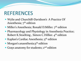 REFERENCES
 Wylie and Churchill-Davidson’s A Practice Of
Anesthesia; 7th edition
 Miller’s Anesthesia; Ronald D.Miller. 7th edition
 Pharmacology and Physiology in Anesthesia Practice;
Robert K.Stoelting , Simon C.Hillier. 4th edition
 Kaplan’s Cardiac Anesthesia; 5th edition
 Morgan’s anaesthesia;5th edition
 Grays anatomy for students; 2nd edition
 