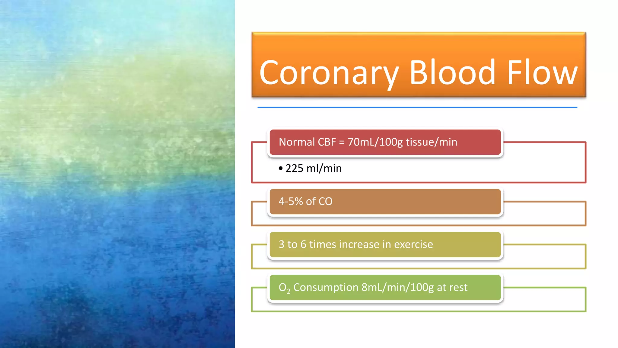 Coronary Blood Flow
•225 ml/min
Normal CBF = 70mL/100g tissue/min
4-5% of CO
3 to 6 times increase in exercise
O2 Consumption 8mL/min/100g at rest
 