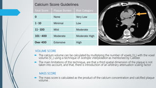 VOLUME SCORE
 The calcium volume can be calculated by multiplying the number of voxels (Vn) with the voxel
volume (Vv ) using a technique of isotropic interpolation as mentioned by Callister.
 The main limitations of this technique, are that a third spatial dimension of the plaque is not
taken into account, and that, there is introduction of an arbitrary attenuation scaling factor .
MASS SCORE
 The mass score is calculated as the product of the calcium concentration and calcified plaque
volume .
 